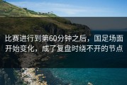 比赛进行到第60分钟之后，国足场面开始变化，成了复盘时绕不开的节点