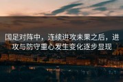 国足对阵中，连续进攻未果之后，进攻与防守重心发生变化逐步显现