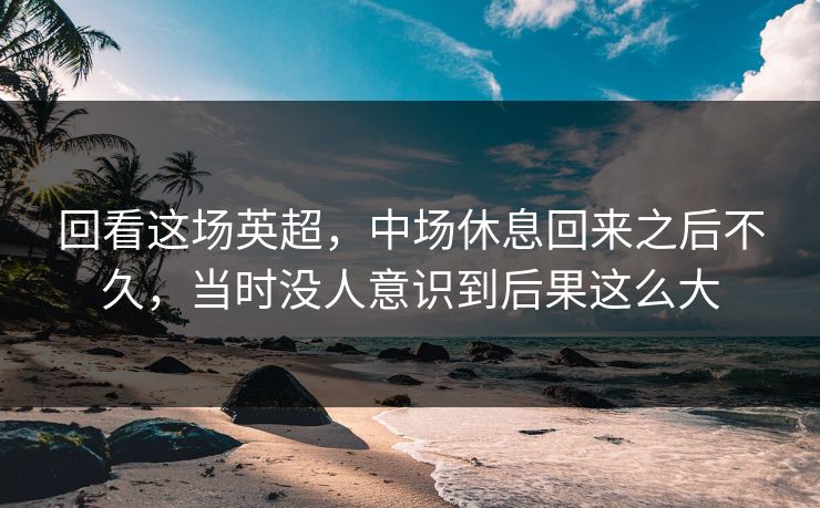 回看这场英超，中场休息回来之后不久，当时没人意识到后果这么大