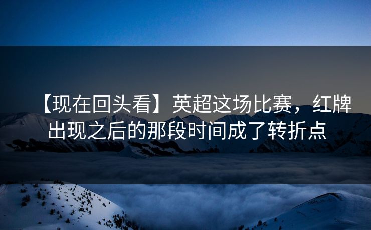 【现在回头看】英超这场比赛，红牌出现之后的那段时间成了转折点