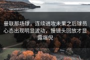 曼联那场球，连续进攻未果之后球员心态出现明显波动，慢镜头回放才显露端倪