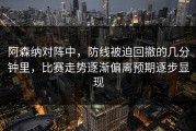 阿森纳对阵中，防线被迫回撤的几分钟里，比赛走势逐渐偏离预期逐步显现