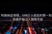 阿森纳这场球，VAR介入前后的那一刻，场面开始让人隐隐不安