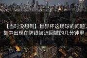 【当时没想到】世界杯这场球的问题，集中出现在防线被迫回撤的几分钟里