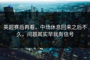 英超赛后再看，中场休息回来之后不久，问题其实早就有信号
