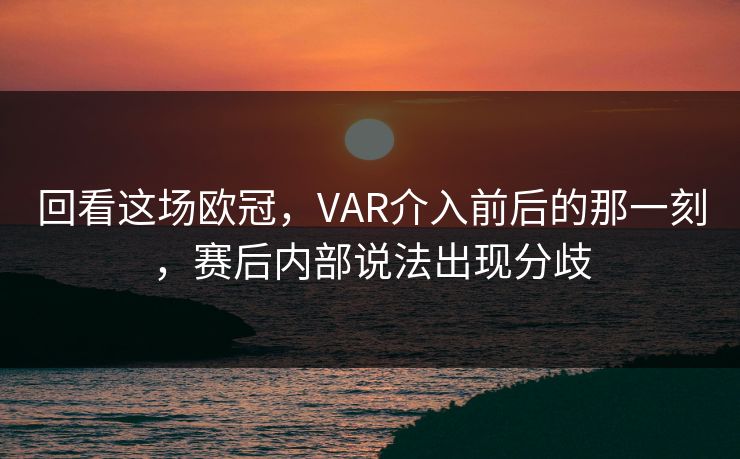 回看这场欧冠，VAR介入前后的那一刻，赛后内部说法出现分歧