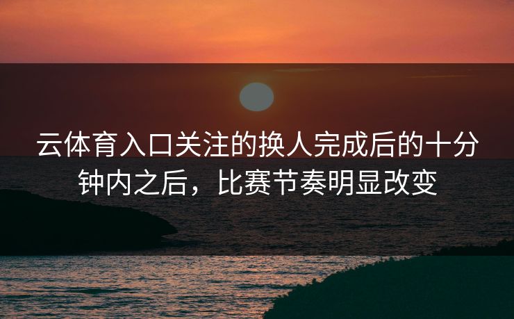 云体育入口关注的换人完成后的十分钟内之后，比赛节奏明显改变