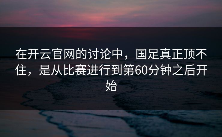 在开云官网的讨论中,国足真正顶不住,是从比赛进行到第60分钟之后开始 在开云官网的讨论中,国足真正顶不住,是从比赛进行到第60分钟之后开始