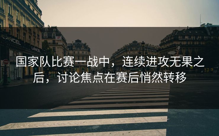国家队比赛一战中，连续进攻无果之后，讨论焦点在赛后悄然转移
