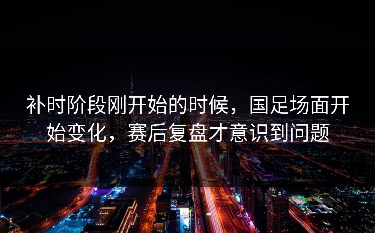 补时阶段刚开始的时候，国足场面开始变化，赛后复盘才意识到问题