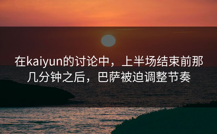 在kaiyun的讨论中，上半场结束前那几分钟之后，巴萨被迫调整节奏
