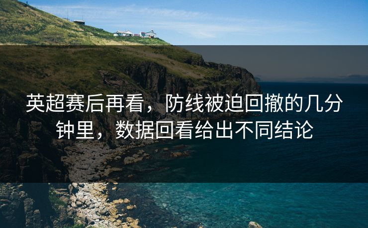 英超赛后再看，防线被迫回撤的几分钟里，数据回看给出不同结论