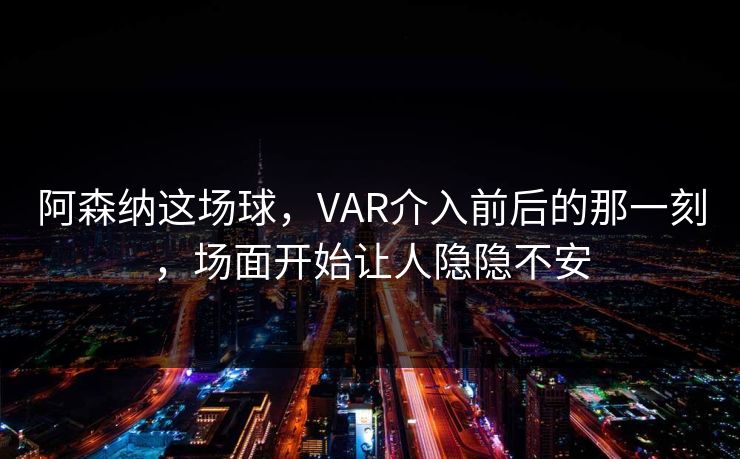 阿森纳这场球，VAR介入前后的那一刻，场面开始让人隐隐不安