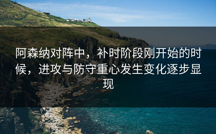 阿森纳对阵中，补时阶段刚开始的时候，进攻与防守重心发生变化逐步显现