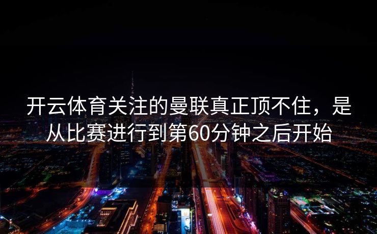 开云体育关注的曼联真正顶不住，是从比赛进行到第60分钟之后开始