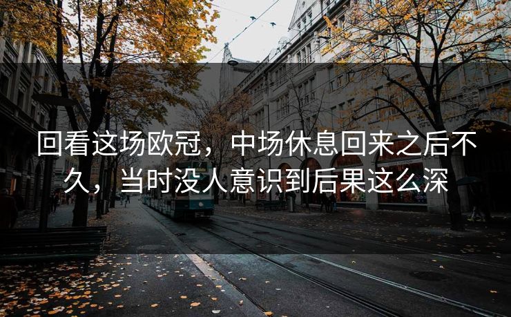 回看这场欧冠，中场休息回来之后不久，当时没人意识到后果这么深
