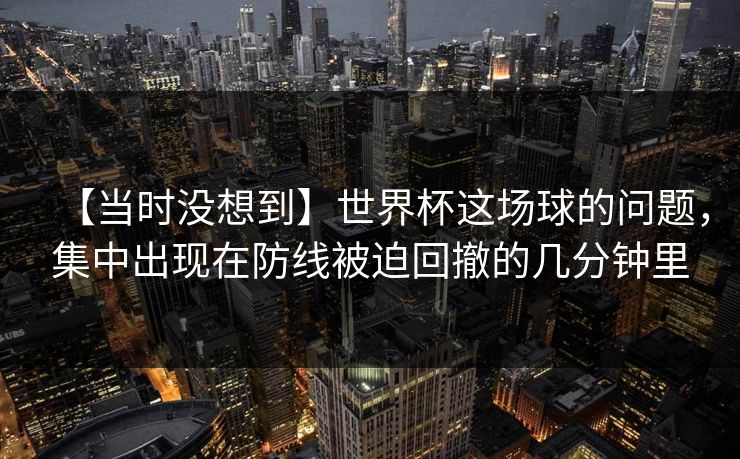【当时没想到】世界杯这场球的问题，集中出现在防线被迫回撤的几分钟里