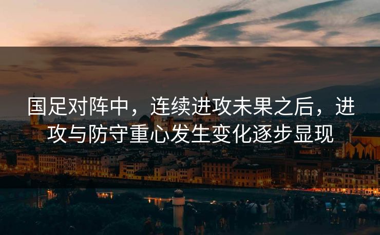 国足对阵中，连续进攻未果之后，进攻与防守重心发生变化逐步显现