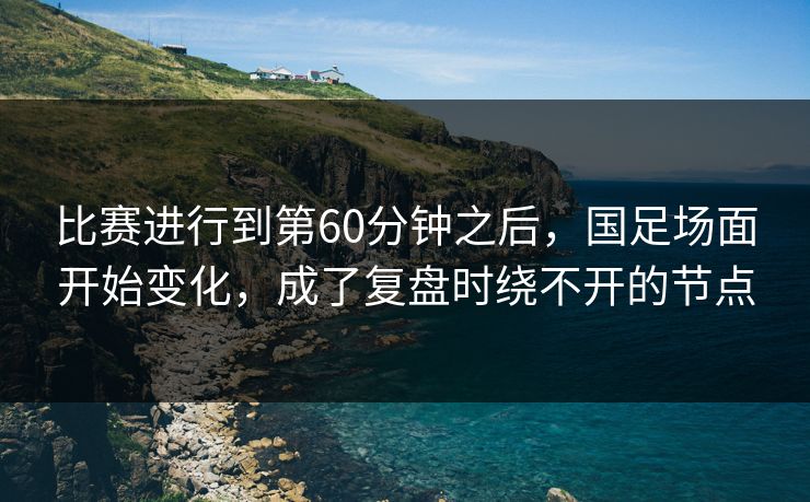 比赛进行到第60分钟之后，国足场面开始变化，成了复盘时绕不开的节点