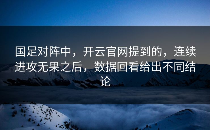 国足对阵中，开云官网提到的，连续进攻无果之后，数据回看给出不同结论