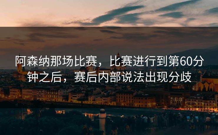 阿森纳那场比赛，比赛进行到第60分钟之后，赛后内部说法出现分歧