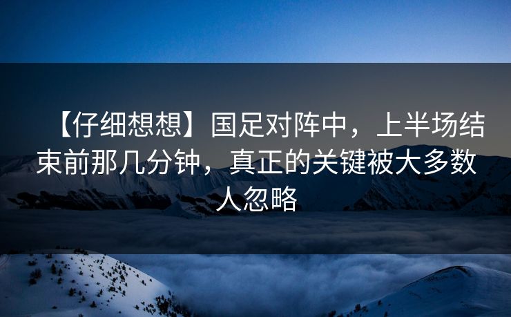 【仔细想想】国足对阵中，上半场结束前那几分钟，真正的关键被大多数人忽略