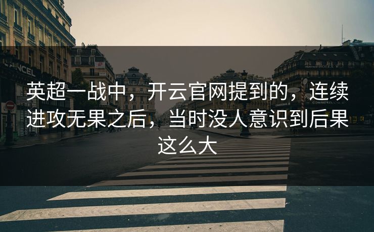 英超一战中，开云官网提到的，连续进攻无果之后，当时没人意识到后果这么大