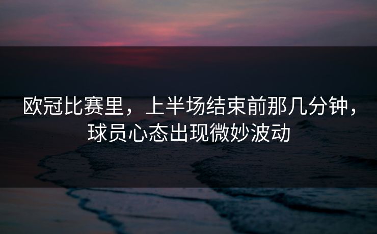 欧冠比赛里，上半场结束前那几分钟，球员心态出现微妙波动