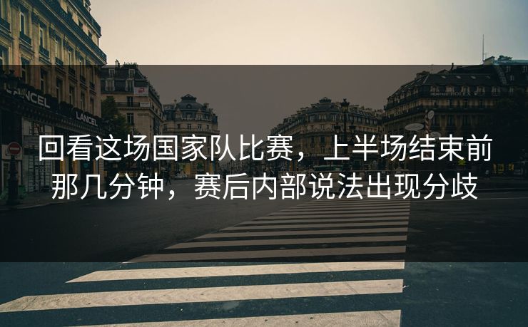 回看这场国家队比赛，上半场结束前那几分钟，赛后内部说法出现分歧