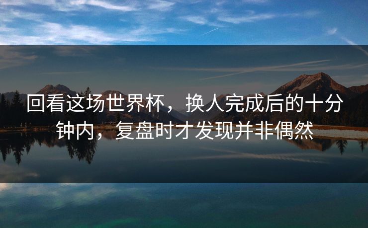 回看这场世界杯，换人完成后的十分钟内，复盘时才发现并非偶然