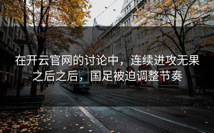 在开云官网的讨论中，连续进攻无果之后之后，国足被迫调整节奏